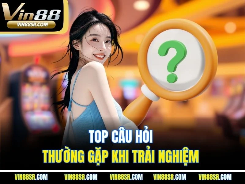Top câu hỏi thường gặp khi trải nghiệm